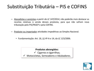 Substituição Tributária – PIS e COFINS 
– Atacadistas e varejistas a partir da LC 147/2014, não poderão mais destacar as 
receitas relativas à venda desses produtos, para que não sofram nova 
tributação pelo PIS/PASEP e pela COFINS. 
– Produtor ou importador atividades impeditivas ao Simples Nacional. 
• Fundamentação: Art. 18, §§ 4º-A e 14, da LC 123/2006. 
Produtos abrangidos: 
 Cigarros e cigarrilhas; 
 Motocicletas, Semeadores e Adubadores. 
 