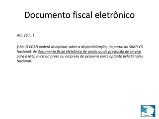 Documento fiscal eletrônico 
Art. 26 [...] 
§ 8o O CGSN poderá disciplinar sobre a disponibilização, no portal do SIMPLES 
Nacional, de documento fiscal eletrônico de venda ou de prestação de serviço 
para o MEI, microempresa ou empresa de pequeno porte optante pelo Simples 
Nacional. 
 