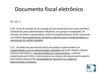 Documento fiscal eletrônico 
Art. 26 [...] 
§ 10. O ato de emissão ou de recepção de documento fiscal por meio eletrônico 
estabelecido pelas administrações tributárias, em qualquer modalidade, de 
entrada, de saída ou de prestação, na forma estabelecida pelo CGSN, representa 
sua própria escrituração fiscal e elemento suficiente para a fundamentação e a 
constituição do crédito tributário. 
§ 11. Os dados dos documentos fiscais de qualquer espécie podem ser 
compartilhados entre as administrações tributárias da União, Estados, Distrito 
Federal e Municípios e, quando emitidos por meio eletrônico, na forma 
estabelecida pelo CGSN, a microempresa ou empresa de pequeno porte optante 
pelo Simples Nacional fica desobrigada de transmitir seus dados às 
administrações tributárias. 
 