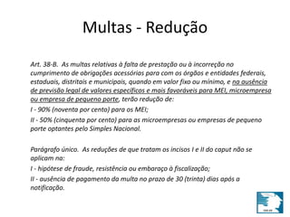 Multas - Redução 
Art. 38-B. As multas relativas à falta de prestação ou à incorreção no 
cumprimento de obrigações acessórias para com os órgãos e entidades federais, 
estaduais, distritais e municipais, quando em valor fixo ou mínimo, e na ausência 
de previsão legal de valores específicos e mais favoráveis para MEI, microempresa 
ou empresa de pequeno porte, terão redução de: 
I - 90% (noventa por cento) para os MEI; 
II - 50% (cinquenta por cento) para as microempresas ou empresas de pequeno 
porte optantes pelo Simples Nacional. 
Parágrafo único. As reduções de que tratam os incisos I e II do caput não se 
aplicam na: 
I - hipótese de fraude, resistência ou embaraço à fiscalização; 
II - ausência de pagamento da multa no prazo de 30 (trinta) dias após a 
notificação. 
 