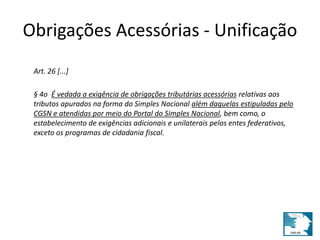 Obrigações Acessórias - Unificação 
Art. 26 [...] 
§ 4o É vedada a exigência de obrigações tributárias acessórias relativas aos 
tributos apurados na forma do Simples Nacional além daquelas estipuladas pelo 
CGSN e atendidas por meio do Portal do Simples Nacional, bem como, o 
estabelecimento de exigências adicionais e unilaterais pelos entes federativos, 
exceto os programas de cidadania fiscal. 
 