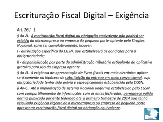 Escrituração Fiscal Digital – Exigência 
Art. 26 [...] 
§ 4o-A. A escrituração fiscal digital ou obrigação equivalente não poderá ser 
exigida da microempresa ou empresa de pequeno porte optante pelo Simples 
Nacional, salvo se, cumulativamente, houver: 
I - autorização específica do CGSN, que estabelecerá as condições para a 
obrigatoriedade; 
II - disponibilização por parte da administração tributária estipulante de aplicativo 
gratuito para uso da empresa optante. 
§ 4o-B. A exigência de apresentação de livros fiscais em meio eletrônico aplicar-se- 
á somente na hipótese de substituição da entrega em meio convencional, cuja 
obrigatoriedade tenha sido prévia e especificamente estabelecida pelo CGSN. 
§ 4o-C. Até a implantação de sistema nacional uniforme estabelecido pelo CGSN 
com compartilhamento de informações com os entes federados, permanece válida 
norma publicada por ente federado até o primeiro trimestre de 2014 que tenha 
veiculado exigência vigente de a microempresa ou empresa de pequeno porte 
apresentar escrituração fiscal digital ou obrigação equivalente. 
 