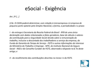 eSocial - Exigência 
Art. 2º [...] 
§ 9o O CGSN poderá determinar, com relação à microempresa e à empresa de 
pequeno porte optante pelo Simples Nacional, a forma, a periodicidade e o prazo: 
I - de entrega à Secretaria da Receita Federal do Brasil - RFB de uma única 
declaração com dados relacionados a fatos geradores, base de cálculo e valores 
da contribuição para a Seguridade Social devida sobre a remuneração do 
trabalho, inclusive a descontada dos trabalhadores a serviço da empresa, do 
Fundo de Garantia do Tempo de Serviço - FGTS e outras informações de interesse 
do Ministério do Trabalho e Emprego - MTE, do Instituto Nacional do Seguro 
Social - INSS e do Conselho Curador do FGTS, observado o disposto no § 7o deste 
artigo; e 
II - do recolhimento das contribuições descritas no inciso I e do FGTS. 
 