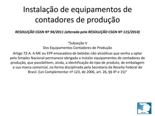 Instalação de equipamentos de 
contadores de produção 
RESOLUÇÃO CGSN Nº 94/2011 (alterada pela RESOLUÇÃO CSGN Nº 115/2014) 
"Subseção V 
Dos Equipamentos Contadores de Produção 
Artigo 72-A. A ME ou EPP envasadora de bebidas não alcoólicas que venha a optar 
pelo Simples Nacional permanece obrigada a instalar equipamentos de contadores de 
produção, que possibilitem, ainda, a identificação do tipo de produto, de embalagem 
e sua marca comercial, na forma disciplinada pela Secretaria da Receita Federal do 
Brasil. (Lei Complementar nº 123, de 2006, art. 26, §§ 4º e 15)“ 
 