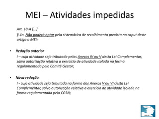 MEI – Atividades impedidas 
Art. 18-A [...] 
§ 4o Não poderá optar pela sistemática de recolhimento prevista no caput deste 
artigo o MEI: 
• Redação anterior 
I – cuja atividade seja tributada pelos Anexos IV ou V desta Lei Complementar, 
salvo autorização relativa a exercício de atividade isolada na forma 
regulamentada pelo Comitê Gestor; 
• Nova redação 
I - cuja atividade seja tributada na forma dos Anexos V ou VI desta Lei 
Complementar, salvo autorização relativa a exercício de atividade isolada na 
forma regulamentada pelo CGSN; 
 