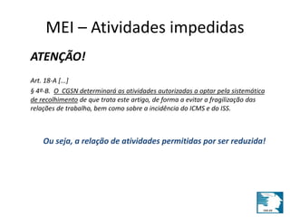 MEI – Atividades impedidas 
ATENÇÃO! 
Art. 18-A [...] 
§ 4º-B. O CGSN determinará as atividades autorizadas a optar pela sistemática 
de recolhimento de que trata este artigo, de forma a evitar a fragilização das 
relações de trabalho, bem como sobre a incidência do ICMS e do ISS. 
Ou seja, a relação de atividades permitidas por ser reduzida! 
 