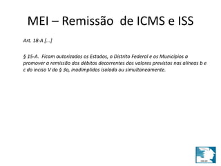 MEI – Remissão de ICMS e ISS 
Art. 18-A [...] 
§ 15-A. Ficam autorizados os Estados, o Distrito Federal e os Municípios a 
promover a remissão dos débitos decorrentes dos valores previstos nas alíneas b e 
c do inciso V do § 3o, inadimplidos isolada ou simultaneamente. 
 