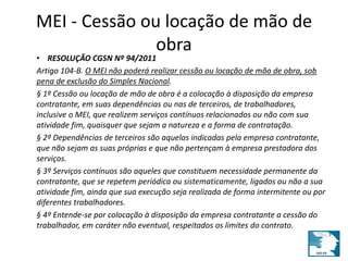 MEI - Cessão ou locação de mão de 
obra 
• RESOLUÇÃO CGSN Nº 94/2011 
Artigo 104-B. O MEI não poderá realizar cessão ou locação de mão de obra, sob 
pena de exclusão do Simples Nacional. 
§ 1º Cessão ou locação de mão de obra é a colocação à disposição da empresa 
contratante, em suas dependências ou nas de terceiros, de trabalhadores, 
inclusive o MEI, que realizem serviços contínuos relacionados ou não com sua 
atividade fim, quaisquer que sejam a natureza e a forma de contratação. 
§ 2º Dependências de terceiros são aquelas indicadas pela empresa contratante, 
que não sejam as suas próprias e que não pertençam à empresa prestadora dos 
serviços. 
§ 3º Serviços contínuos são aqueles que constituem necessidade permanente da 
contratante, que se repetem periódica ou sistematicamente, ligados ou não a sua 
atividade fim, ainda que sua execução seja realizada de forma intermitente ou por 
diferentes trabalhadores. 
§ 4º Entende-se por colocação à disposição da empresa contratante a cessão do 
trabalhador, em caráter não eventual, respeitados os limites do contrato. 
 