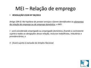 MEI – Relação de emprego 
• RESOLUÇÃO CGSN Nº 94/2011 
Artigo 104-D. Na hipótese de prestar serviços e forem identificados os elementos 
da relação de emprego ou de emprego doméstico, o MEI: 
I - será considerado empregado ou empregado doméstico, ficando a contratante 
sujeita a todas as obrigações dessa relação, inclusive trabalhistas, tributárias e 
previdenciárias; e 
II - ficará sujeito à exclusão do Simples Nacional. 
 