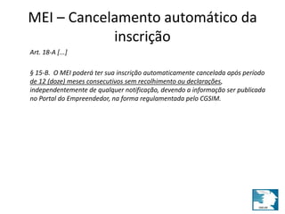 MEI – Cancelamento automático da 
inscrição 
Art. 18-A [...] 
§ 15-B. O MEI poderá ter sua inscrição automaticamente cancelada após período 
de 12 (doze) meses consecutivos sem recolhimento ou declarações, 
independentemente de qualquer notificação, devendo a informação ser publicada 
no Portal do Empreendedor, na forma regulamentada pelo CGSIM. 
 