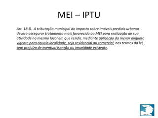 MEI – IPTU 
Art. 18-D. A tributação municipal do imposto sobre imóveis prediais urbanos 
deverá assegurar tratamento mais favorecido ao MEI para realização de sua 
atividade no mesmo local em que residir, mediante aplicação da menor alíquota 
vigente para aquela localidade, seja residencial ou comercial, nos termos da lei, 
sem prejuízo de eventual isenção ou imunidade existente. 
 