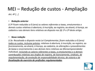 MEI – Redução de custos - Ampliação 
Art. 4º [...] 
• Redação anterior 
§ 3º Ficam reduzidos a 0 (zero) os valores referentes a taxas, emolumentos e 
demais custos relativos à abertura, à inscrição, ao registro, ao alvará, à licença, ao 
cadastro e aos demais itens relativos ao disposto nos §§ 1º e 2º deste artigo. 
• Nova redação 
§ 3o Ressalvado o disposto nesta Lei Complementar, ficam reduzidos a 0 (zero) 
todos os custos, inclusive prévios, relativos à abertura, à inscrição, ao registro, ao 
funcionamento, ao alvará, à licença, ao cadastro, às alterações e procedimentos 
de baixa e encerramento e aos demais itens relativos ao Microempreendedor 
Individual, incluindo os valores referentes a taxas, a emolumentos e a demais 
contribuições relativas aos órgãos de registro, de licenciamento, sindicais, de 
regulamentação, de anotação de responsabilidade técnica, de vistoria e de 
fiscalização do exercício de profissões regulamentadas. 
 