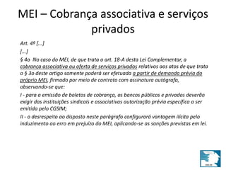 MEI – Cobrança associativa e serviços 
privados 
Art. 4º [...] 
[...] 
§ 4o No caso do MEI, de que trata o art. 18-A desta Lei Complementar, a 
cobrança associativa ou oferta de serviços privados relativos aos atos de que trata 
o § 3o deste artigo somente poderá ser efetuada a partir de demanda prévia do 
próprio MEI, firmado por meio de contrato com assinatura autógrafa, 
observando-se que: 
I - para a emissão de boletos de cobrança, os bancos públicos e privados deverão 
exigir das instituições sindicais e associativas autorização prévia específica a ser 
emitida pelo CGSIM; 
II - o desrespeito ao disposto neste parágrafo configurará vantagem ilícita pelo 
induzimento ao erro em prejuízo do MEI, aplicando-se as sanções previstas em lei. 
 