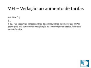 MEI – Vedação ao aumento de tarifas 
Art. 18-A [...] 
[...] 
§ 22. Fica vedado às concessionárias de serviço público o aumento das tarifas 
pagas pelo MEI por conta da modificação da sua condição de pessoa física para 
pessoa jurídica. 
 