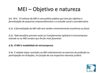 MEI – Objetivo e natureza 
Art. 18-E. O instituto do MEI é uma política pública que tem por objetivo a 
formalização de pequenos empreendimentos e a inclusão social e previdenciária. 
§ 1o A formalização de MEI não tem caráter eminentemente econômico ou fiscal. 
§ 2o Todo benefício previsto nesta Lei Complementar aplicável à microempresa 
estende-se ao MEI sempre que lhe for mais favorável. 
§ 3o O MEI é modalidade de microempresa. 
§ 4o É vedado impor restrições ao MEI relativamente ao exercício de profissão ou 
participação em licitações, em função da sua respectiva natureza jurídica. 
 