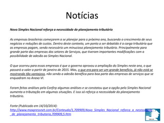 Notícias 
Novo Simples Nacional reforça a necessidade de planejamento tributário 
As empresas brasileiras começarem a se planejar para o próximo ano, buscando o crescimento de seus 
negócios e reduções de custos. Dentro deste contexto, um ponto a ser debatido é a carga tributária que 
as empresas pagam, sendo necessário um minucioso planejamento tributário. Principalmente para 
grande parte das empresas dos setores de Serviços, que tiveram importantes modificações com a 
possibilidade de adesão ao Simples Nacional. 
O que ocorreu para essas empresas é que o governo aprovou a ampliação do Simples neste ano, o que 
passará a valer a partir de janeiro de 2015. Mas, o que era para ser um grande benefício, já não está se 
mostrando tão vantajoso, não sendo a adesão benéfica para boa parte das empresas de serviços que se 
enquadram no Anexo VI. 
Foram feitas análises pela Confirp algumas análises e se constatou que a opção pelo Simples Nacional 
aumenta a tributação em algumas situações. E isso só reforça a necessidade do planejamento 
tributário. 
Fonte (Publicado em 14/10/2014): 
http://www.maxpressnet.com.br/Conteudo/1,709909,Novo_Simples_Nacional_reforca_a_necessidade 
_de_planejamento_tributario,709909,5.htm 
 