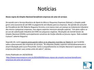 Notícias 
Novas regras do Simples Nacional beneficiam empresas do setor de serviços 
De acordo com o Serviço Brasileiro de Apoio às Micro e Pequenas Empresas (Sebrae), o Simples pode 
gerar uma economia de até 40% no pagamento de tributos para as empresas. Na opinião do consultor 
da Presidência da CNC Roberto Nogueira Ferreira, a Lei marca mais um avanço no tratamento tributário 
das micros e pequenas empresas, mas alguns aspectos merecem atenção especial. “Um deles refere-se 
ao uso da substituição tributária do ICMS nos pequenos negócios. Resoluções do Comitê Gestor do 
Simples Nacional (CGSN) e principalmente convênios do Confaz ditarão as futuras regras. Todo cuidado 
é pouco”, adverte Nogueira. 
Segundo ele, outro aspecto preocupante refere-se às alíquotas inseridas na Tabela VI, que incidirão 
sobre o faturamento das empresas de serviços. “As alíquotas fixadas superam extraordinariamente a 
atual tributação pelo Lucro Presumido. Como o enquadramento no Simples Nacional é opcional, cada 
empresa deve fazer suas contas antes de aderir”, alertou. 
Fonte (Publicado em 14/10/2014): 
http://www.mauronegruni.com.br/2014/09/09/novas-regras-do-simples-nacional-beneficiam-empresas- 
do-setor-de-servicos/ 
 