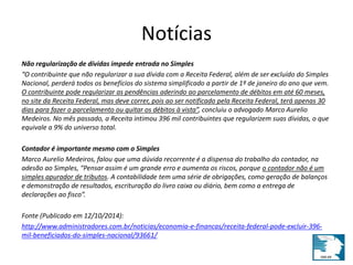 Notícias 
Não regularização de dívidas impede entrada no Simples 
“O contribuinte que não regularizar a sua dívida com a Receita Federal, além de ser excluído do Simples 
Nacional, perderá todos os benefícios do sistema simplificado a partir de 1º de janeiro do ano que vem. 
O contribuinte pode regularizar as pendências aderindo ao parcelamento de débitos em até 60 meses, 
no site da Receita Federal, mas deve correr, pois ao ser notificado pela Receita Federal, terá apenas 30 
dias para fazer o parcelamento ou quitar os débitos à vista”, concluiu o advogado Marco Aurelio 
Medeiros. No mês passado, a Receita intimou 396 mil contribuintes que regularizem suas dívidas, o que 
equivale a 9% do universo total. 
Contador é importante mesmo com o Simples 
Marco Aurelio Medeiros, falou que uma dúvida recorrente é a dispensa do trabalho do contador, na 
adesão ao Simples, “Pensar assim é um grande erro e aumenta os riscos, porque o contador não é um 
simples apurador de tributos. A contabilidade tem uma série de obrigações, como geração de balanços 
e demonstração de resultados, escrituração do livro caixa ou diário, bem como a entrega de 
declarações ao fisco”. 
Fonte (Publicado em 12/10/2014): 
http://www.administradores.com.br/noticias/economia-e-financas/receita-federal-pode-excluir-396- 
mil-beneficiados-do-simples-nacional/93661/ 
 