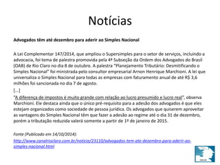 Notícias 
Advogados têm até dezembro para aderir ao Simples Nacional 
A Lei Complementar 147/2014, que ampliou o Supersimples para o setor de serviços, incluindo a 
advocacia, foi tema de palestra promovida pela 4ª Subseção da Ordem dos Advogados do Brasil 
(OAB) de Rio Claro no dia 8 de outubro. A palestra “Planejamento Tributário: Desmitificando o 
Simples Nacional” foi ministrada pelo consultor empresarial Arnon Henrique Marchioni. A lei que 
universaliza o Simples Nacional para todas as empresas com faturamento anual de até R$ 3,6 
milhões foi sancionada no dia 7 de agosto. 
[...] 
“A diferença de impostos é muito grande com relação ao lucro presumido e lucro real”, observa 
Marchioni. Ele destaca ainda que o único pré-requisito para a adesão dos advogados é que eles 
estejam organizados como sociedade de pessoa jurídica. Os advogados que quiserem aproveitar 
as vantagens do Simples Nacional têm que fazer a adesão ao regime até o dia 31 de dezembro, 
porém a tributação reduzida valerá somente a partir de 1º de janeiro de 2015. 
Fonte (Publicado em 14/10/2014): 
http://www.canalrioclaro.com.br/noticia/23110/advogados-tem-ate-dezembro-para-aderir-ao-simples- 
nacional.html 
 