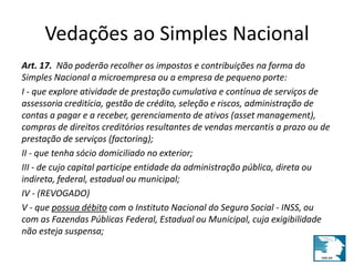 Vedações ao Simples Nacional 
Art. 17. Não poderão recolher os impostos e contribuições na forma do 
Simples Nacional a microempresa ou a empresa de pequeno porte: 
I - que explore atividade de prestação cumulativa e contínua de serviços de 
assessoria creditícia, gestão de crédito, seleção e riscos, administração de 
contas a pagar e a receber, gerenciamento de ativos (asset management), 
compras de direitos creditórios resultantes de vendas mercantis a prazo ou de 
prestação de serviços (factoring); 
II - que tenha sócio domiciliado no exterior; 
III - de cujo capital participe entidade da administração pública, direta ou 
indireta, federal, estadual ou municipal; 
IV - (REVOGADO) 
V - que possua débito com o Instituto Nacional do Seguro Social - INSS, ou 
com as Fazendas Públicas Federal, Estadual ou Municipal, cuja exigibilidade 
não esteja suspensa; 
 