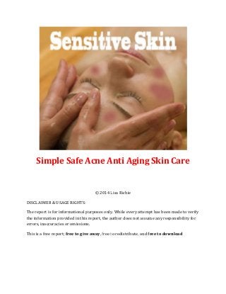Simple Safe Acne Anti Aging Skin Care
© 2014 Lisa Richie
DISCLAIMER & USAGE RIGHTS:
The report is for informational purposes only. While every attempt has been made to verify
the information provided in this report, the author does not assume any responsibility for
errors, inaccuracies or omissions.
This is a free report; free to give away, free to redistribute, and free to download
 