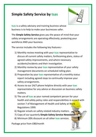 Simple Safety Service by tsas<br />tsas is a safety advisory and training business whose business is to help to make your businesses safer.<br />The Simple Safety Service gives you the peace of mind that your safety arrangements are operating effectively; protecting your workforce AND your business.<br />The service includes the following key features:-<br />,[object Object]