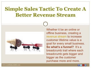 Simple Sales Tactic To Create A
Better Revenue Stream
Whether it be an online or
offline business, creating a
revenue stream to increase
customer lifetime value is a
goal for every small business.
So what’s a funnel? It’s a
breadcrumb trail where each
breadcrumb gets bigger and
bigger as the customer
purchase more and more.
www.cynthiakocialski.com
 