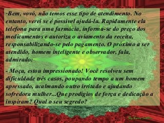 -Bem, vovó, não temos esse tipo de atendimento. No
entanto, verei se é possível ajudá-la. Rapidamente ela
telefona para uma farmácia, informa-se do preço dos
medicamentos e autoriza o aviamento da receita,
responsabilizando-se pelo pagamento. O próximo a ser
atendido, homem inteligente e observador, fala,
admirado:
- Moça, estou impressionado! Você resolveu sem
dificuldade três casos, poupando tempo a um homem
apressado, acalmando outro irritado e ajudando
sofredora mulher...Que prodígios de força e dedicação a
inspiram? Qual o seu segredo?
 