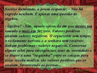 Sorriso iluminado, a jovem responde: - Não há
segredo nenhum. É apenas uma questão de
álgebra.
-Álgebra? - Sim, aquela operação em que menos um
somado a mais um faz zero. Valores positivos
anulam valores negativos. O requerente sem tempo,
o reclamante nervoso e a senhora sem recursos
tinham problemas - valores negativos. Conservar
alguns selos para emergências, usar de serenidade e
se dispor a uma "vaquinha" entre os colegas para
aviar receita médica, são valores positivos que os
anulam, favorecendo as pessoas...
 