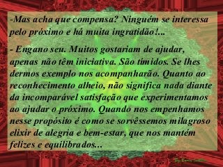 -Mas acha que compensa? Ninguém se interessa
pelo próximo e há muita ingratidão!...
- Engano seu. Muitos gostariam de ajudar,
apenas não têm iniciativa. São tímidos. Se lhes
dermos exemplo nos acompanharão. Quanto ao
reconhecimento alheio, não significa nada diante
da incomparável satisfação que experimentamos
ao ajudar o próximo. Quando nos empenhamos
nesse propósito é como se sorvêssemos milagroso
elixir de alegria e bem-estar, que nos mantém
felizes e equilibrados...
 