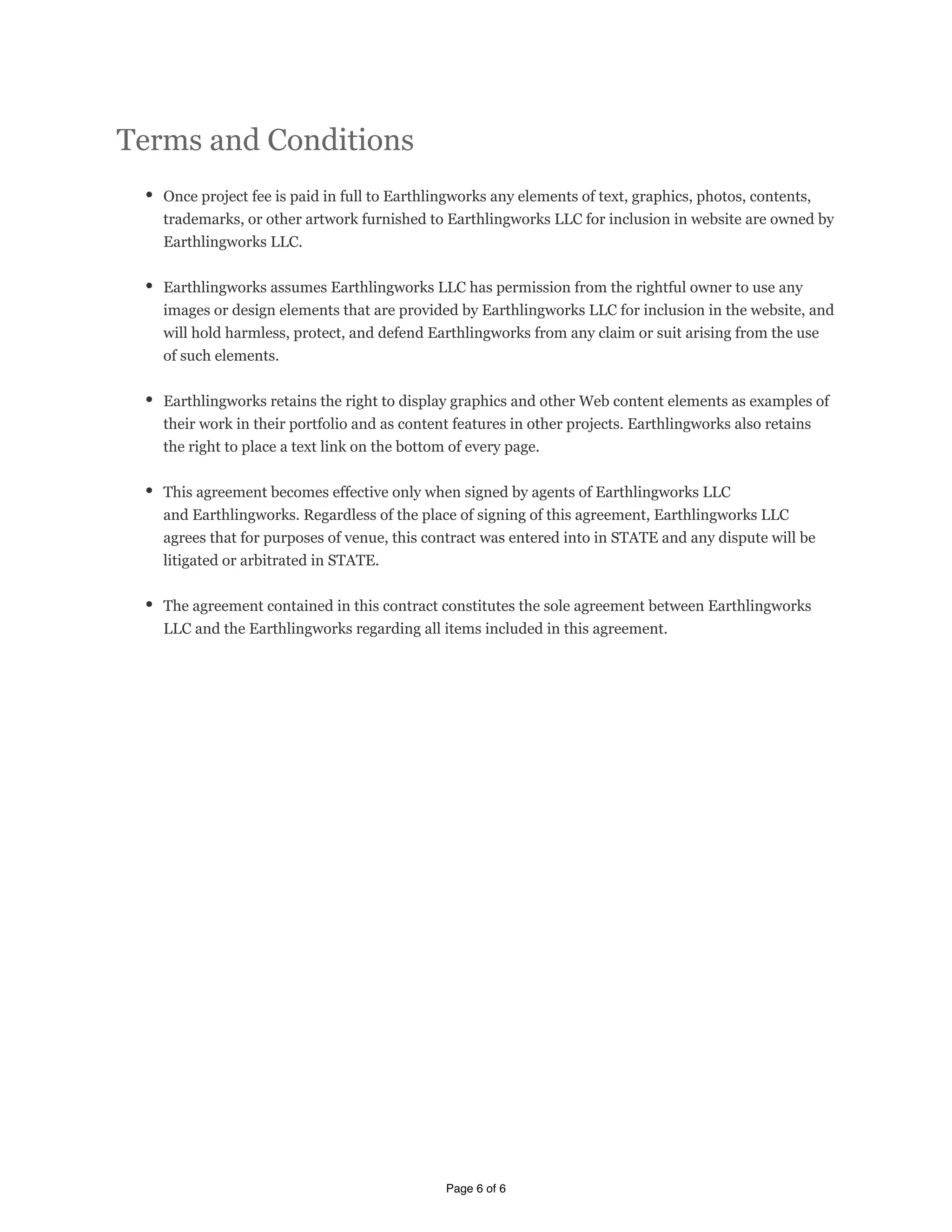 TTeerrmmss    aanndd    CCoonnddiittiioonnss
      OOnnccee    pprroojjeecctt    ffeeee    iiss    ppaaiidd    iinn    ffuullll    ttoo    EEaarrtthhlliinnggwwoorrkkss    aannyy    eelleemmeennttss    ooff    tteexxtt,,    ggrraapphhiiccss,,    pphhoottooss,,    ccoonntteennttss,,
      ttrraaddeemmaarrkkss,,    oorr    ootthheerr    aarrttwwoorrkk    ffuurrnniisshheedd    ttoo    EEaarrtthhlliinnggwwoorrkkss    LLLLCC    ffoorr    iinncclluussiioonn    iinn    wweebbssiittee    aarree    oowwnneedd    bbyy
      EEaarrtthhlliinnggwwoorrkkss    LLLLCC..        
          
      EEaarrtthhlliinnggwwoorrkkss    aassssuummeess    EEaarrtthhlliinnggwwoorrkkss    LLLLCC    hhaass    ppeerrmmiissssiioonn    ffrroomm    tthhee    rriigghhttffuull    oowwnneerr    ttoo    uussee    aannyy
      iimmaaggeess    oorr    ddeessiiggnn    eelleemmeennttss    tthhaatt    aarree    pprroovviiddeedd    bbyy    EEaarrtthhlliinnggwwoorrkkss    LLLLCC    ffoorr    iinncclluussiioonn    iinn    tthhee    wweebbssiittee,,    aanndd
      wwiillll    hhoolldd    hhaarrmmlleessss,,    pprrootteecctt,,    aanndd    ddeeffeenndd    EEaarrtthhlliinnggwwoorrkkss    ffrroomm    aannyy    ccllaaiimm    oorr    ssuuiitt    aarriissiinngg    ffrroomm    tthhee    uussee
      ooff    ssuucchh    eelleemmeennttss..
          
      EEaarrtthhlliinnggwwoorrkkss    rreettaaiinnss    tthhee    rriigghhtt    ttoo    ddiissppllaayy    ggrraapphhiiccss    aanndd    ootthheerr    !eebb    ccoonntteenntt    eelleemmeennttss    aass    eexxaammpplleess    ooff
      tthheeiirr    wwoorrkk    iinn    tthheeiirr    ppoorrttffoolliioo    aanndd    aass    ccoonntteenntt    ffeeaattuurreess    iinn    ootthheerr    pprroojjeeccttss..    EEaarrtthhlliinnggwwoorrkkss    aallssoo    rreettaaiinnss
      tthhee    rriigghhtt    ttoo    ppllaaccee    aa    tteexxtt    lliinnkk    oonn    tthhee    bboottttoomm    ooff    eevveerryy    ppaaggee..
          
      TThhiiss    aaggrreeeemmeenntt    bbeeccoommeess    eeffffeeccttiivvee    oonnllyy    wwhheenn    ssiiggnneedd    bbyy    aaggeennttss    ooff    EEaarrtthhlliinnggwwoorrkkss    LLLLCC
      aanndd    EEaarrtthhlliinnggwwoorrkkss..    RReeggaarrddlleessss    ooff    tthhee    ppllaaccee    ooff    ssiiggnniinngg    ooff    tthhiiss    aaggrreeeemmeenntt,,    EEaarrtthhlliinnggwwoorrkkss    LLLLCC
      aaggrreeeess    tthhaatt    ffoorr    ppuurrppoosseess    ooff    vveennuuee,,    tthhiiss    ccoonnttrraacctt    wwaass    eenntteerreedd    iinnttoo    iinn    SSTTAATTEE    aanndd    aannyy    ddiissppuuttee    wwiillll    bbee
      lliittiiggaatteedd    oorr    aarrbbiittrraatteedd    iinn    SSTTAATTEE..    
          
      TThhee    aaggrreeeemmeenntt    ccoonnttaaiinneedd    iinn    tthhiiss    ccoonnttrraacctt    ccoonnssttiittuutteess    tthhee    ssoollee    aaggrreeeemmeenntt    bbeettwweeeenn    EEaarrtthhlliinnggwwoorrkkss
      LLLLCC    aanndd    tthhee    EEaarrtthhlliinnggwwoorrkkss    rreeggaarrddiinngg    aallll    iitteemmss    iinncclluuddeedd    iinn    tthhiiss    aaggrreeeemmeenntt..    




                                                                                                                Page 6 of 6
 