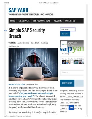 8/18/2015 Simple SAP Security Breach | SAP Yard
http://www.sapyard.com/simple­sap­security­breach/ 1/7
Simple SAP Security
Breach
TOPICS: Authorization Data Theft Hacking
SAP Security
POSTED BY: SAP YARD AUGUST 18, 2015
It is nearly impossible to prevent a developer from
accessing any t-code. We saw an example in our other
post titled “Can you really restrict any developer
from executing any t-code?“. For almost a decade I
(and I am sure, all ABAPers) have been happily using
the loop holes in SAP security to access the forbidden
transactions, with no malicious intension though, only
for speedy analysis and ethical debugging.
But today I am wondering, is it really a loop hole or has
Enter email
Subscribe
RECENT POSTS
Simple SAP Security Breach
Playing Sherlock Holmes to
detect CONVT_CODEPAGE
runtime error mystery
DELETING rows of the
internal table within the
LOOP. Is it a Taboo? A big
NO NO?
SAP YARD
YOUR BACKYARD FOR SAP TECHNICAL TIPS AND SOLUTIONS
HOME SEE ALL POSTS ASK YOUR QUESTIONS ABOUT ME CONTACT ME
You and 92 other friends like this
SAP Yard
173 likes
Liked
SEARCH …
 