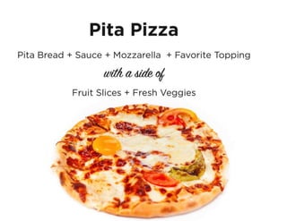 Pita Pizza
Pita bread, sauce, mozzarella & favorite topping with
a side of fruit & fresh veggies.
 