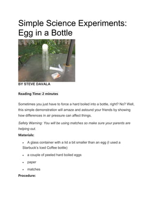 Simple Science Experiments:
Egg in a Bottle
BY STEVE DAVALA
Reading Time: 2 minutes
Sometimes you just have to force a hard boiled into a bottle, right? No? Well,
this simple demonstration will amaze and astound your friends by showing
how differences in air pressure can affect things.
Safety Warning: You will be using matches so make sure your parents are
helping out.
Materials:
 A glass container with a lid a bit smaller than an egg (I used a
Starbuck’s Iced Coffee bottle)
 a couple of peeled hard boiled eggs
 paper
 matches
Procedure:
 