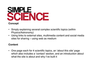 Concept

• Simply explaining several complex scientific topics (within
  Physics/Astronomy)
• Using links to external sites, multimedia content and social media
  sites for sharing – using web as medium

Content

• One page each for 4 scientific topics, an ‘about this site’ page
  which also includes a ‘contact’ section, and an introduction about
  what the site is about and why I’ve built it
 