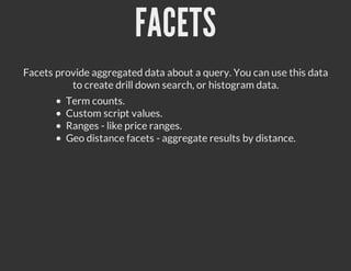 FACETS
Facets provide aggregated data about a query. You can use this data
          to create drill down search, or histogram data.
         Term counts.
         Custom script values.
         Ranges - like price ranges.
         Geo distance facets - aggregate results by distance.
 