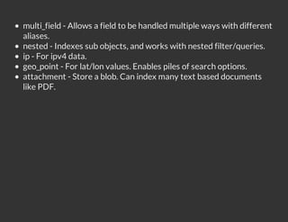 multi_field - Allows a field to be handled multiple ways with different
aliases.
nested - Indexes sub objects, and works with nested filter/queries.
ip - For ipv4 data.
geo_point - For lat/lon values. Enables piles of search options.
attachment - Store a blob. Can index many text based documents
like PDF.
 