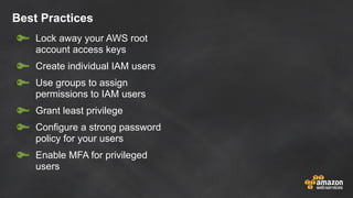 Best Practices
Lock away your AWS root
account access keys
Create individual IAM users
Use groups to assign
permissions to IAM users
Grant least privilege
Configure a strong password
policy for your users
Enable MFA for privileged
users
 