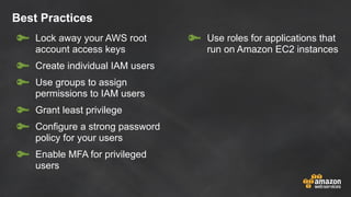 Best Practices
Lock away your AWS root
account access keys
Create individual IAM users
Use groups to assign
permissions to IAM users
Grant least privilege
Configure a strong password
policy for your users
Enable MFA for privileged
users
Use roles for applications that
run on Amazon EC2 instances
 