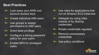 Best Practices
Lock away your AWS root
account access keys
Create individual IAM users
Use groups to assign
permissions to IAM users
Grant least privilege
Configure a strong password
policy for your users
Enable MFA for privileged
users
Use roles for applications that
run on Amazon EC2 instances
Delegate by using roles
instead of by sharing
credentials
Rotate credentials regularly
Remove unnecessary
credentials
Use policy conditions
 