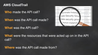 AWS CloudTrail
Who made the API call?
When was the API call made?
What was the API call?
What were the resources that were acted up on in the API
call?
Where was the API call made from?
 