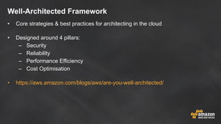 Well-Architected Framework
• Core strategies & best practices for architecting in the cloud
• Designed around 4 pillars:
– Security
– Reliability
– Performance Efficiency
– Cost Optimisation
• https://aws.amazon.com/blogs/aws/are-you-well-architected/
 