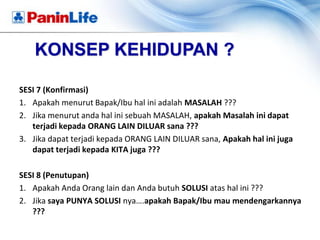 KONSEP KEHIDUPAN ?

SESI 7 (Konfirmasi)
1. Apakah menurut Bapak/Ibu hal ini adalah MASALAH ???
2. Jika menurut anda hal ini sebuah MASALAH, apakah Masalah ini dapat
   terjadi kepada ORANG LAIN DILUAR sana ???
3. Jika dapat terjadi kepada ORANG LAIN DILUAR sana, Apakah hal ini juga
   dapat terjadi kepada KITA juga ???

SESI 8 (Penutupan)
1. Apakah Anda Orang lain dan Anda butuh SOLUSI atas hal ini ???
2. Jika saya PUNYA SOLUSI nya….apakah Bapak/Ibu mau mendengarkannya
   ???
 