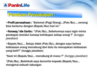 Panduan Percakapan :
•Profil perusahaan : “Selamat (Pagi/Siang)…(Pak/Bu)…, senang
bisa bertemu dengan (Bapak/Ibu) hari ini.”
•Konsep/ Ide Cerita : “(Pak/Bu)…Sebelumnya saya ingin minta
pendapat (melalui konsep kehidupan setiap orang ?” (tunggu
jawaban)
•Bapak/Ibu)…. Setuju tidak (Pak/Bu)…dengan saya bahwa
kebiasaan orang menabung dari dulu itu merupakan kebiasaan
yang baik?” (tunggu jawaban)
“Saat ini (Bapak/Ibu)… menabung di mana ?” (tunggu jawaban)
“(Pak/Bu)…Bolehkah saya bercerita kepada (Bapak/Ibu)…
mengenai sebuah tabungan
 