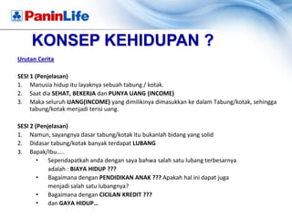 KONSEP KEHIDUPAN ?
Urutan Cerita

SESI 1 (Penjelasan)
1. Manusia hidup itu layaknya sebuah tabung / kotak.
2. Saat dia SEHAT, BEKERJA dan PUNYA UANG (INCOME)
3. Maka seluruh UANG(INCOME) yang dimilikinya dimasukkan ke dalam Tabung/kotak, sehingga
     tabung/kotak menjadi terisi uang.

SESI 2 (Penjelasan)
1. Namun, sayangnya dasar tabung/kotak itu bukanlah bidang yang solid
2. Didasar tabung/kotak banyak terdapat LUBANG
3. Bapak/Ibu…..
        •   Sependapatkah anda dengan saya bahwa salah satu lubang terbesarnya
            adalah : BIAYA HIDUP ???
        •   Bagaimana dengan PENDIDIKAN ANAK ??? Apakah hal ini dapat juga
            menjadi salah satu lubangnya?
        •   Bagaimana dengan CICILAN KREDIT ???
        •   dan GAYA HIDUP…
 