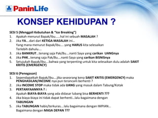 KONSEP KEHIDUPAN ?
SESI 5 (Menggali Kebutuhan & “Ice Breaking”)
1. Apakah menurut Bapak/Ibu……hal ini sebuah MASALAH ?
2. Jika YA….dari dari KETIGA MASALAH ini…
     Yang mana menurut Bapak/Ibu…. yang HARUS kita selesaikan
     Terlebih dahulu….
3. Jika BANKRUT…tenang saja Pak/Bu….nanti Saya yang carikan UANGnya
4. Jika PHK…tenang saja Pak/Bu….nanti Saya yang carikan BISNISnya
5. Setujukah Bapak/Ibu….bahwa yang terpenting untuk kita selesaikan dulu adalah SAKIT
     KRITIS (EMERGENCY)

SESI 6 (Penegasan)
1. Sependapatkah Bapak/Ibu….jika seseorang kena SAKIT KRITIS (EMERGENCY) maka
     PENGHASILAN/INCOME nya pun terancam berhenti ?
2. Jika INCOME STOP maka tidak ada UANG yang masuk dalam Tabung/Kotak
3. PERTANYAANNYA ? :
     Apakah BIAYA-BIAYA yang ada didasar lubang bisa BERHENTI ???
4. Jika biaya-biaya ini tidak dapat berhenti…lalu bagaimana dengan
     TABUNGAN
5. Jika TABUNGAN habis/terkuras….lalu bagaimana dengan IMPIAN…
     Bagaimana dengan MASA DEPAN ???
 