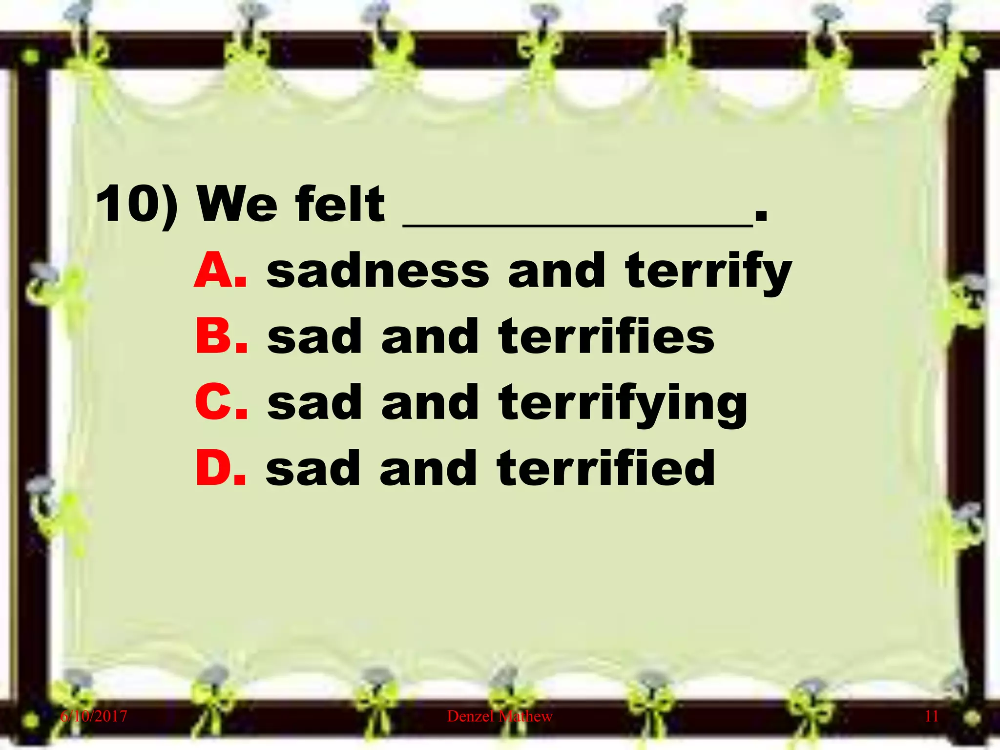 10) We felt ______________.
A. sadness and terrify
B. sad and terrifies
C. sad and terrifying
D. sad and terrified
6/10/2017 Denzel Mathew 11
 