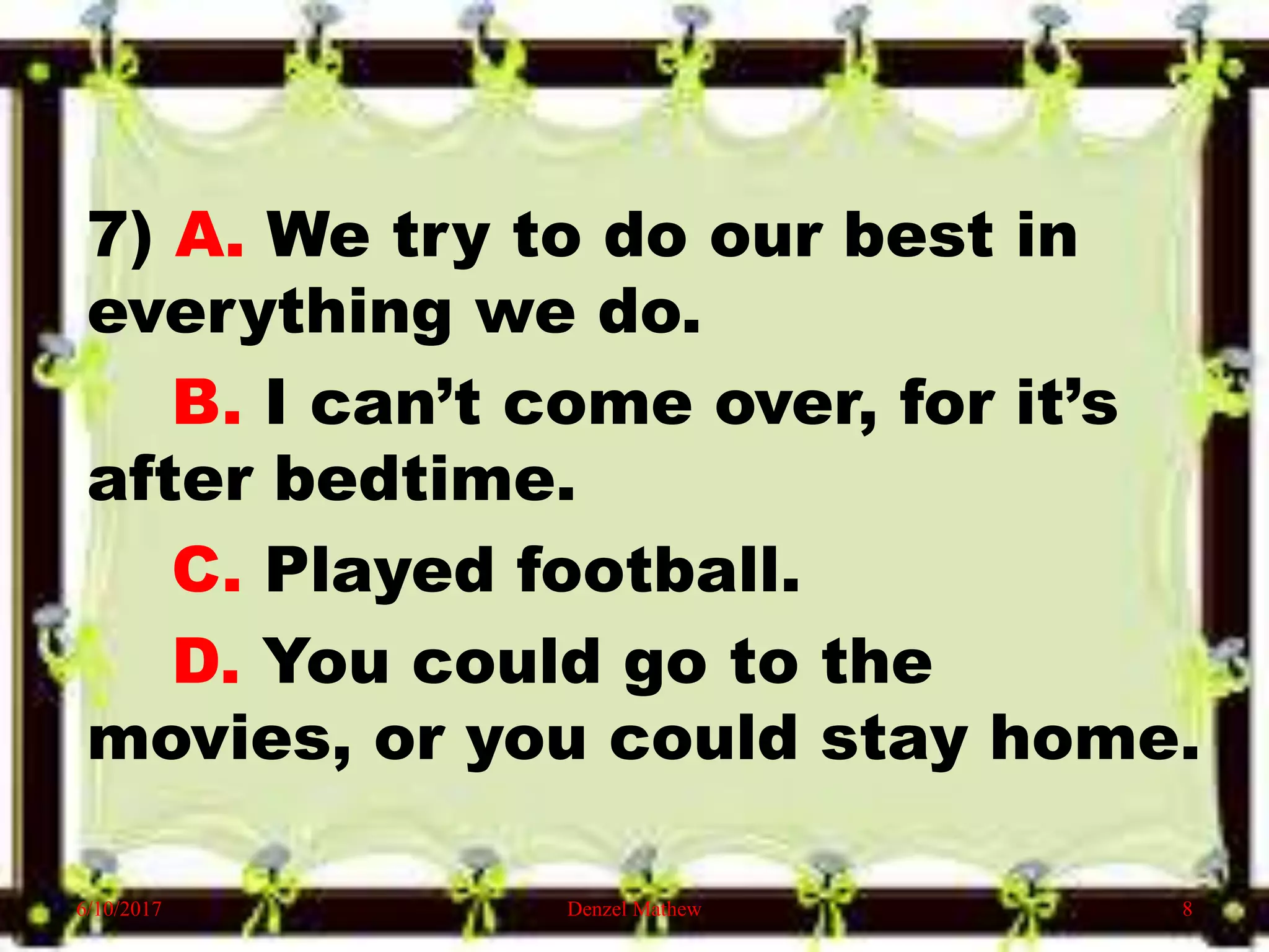 7) A. We try to do our best in
everything we do.
B. I can’t come over, for it’s
after bedtime.
C. Played football.
D. You could go to the
movies, or you could stay home.
6/10/2017 Denzel Mathew 8
 