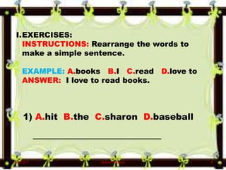 I.EXERCISES:
INSTRUCTIONS: Rearrange the words to
make a simple sentence.
EXAMPLE: A.books B.I C.read D.love to
ANSWER: I love to read books.
1) A.hit B.the C.sharon D.baseball
__________________________________
6/10/2017 Denzel Mathew 4
 