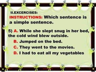 II.EXCERCISES:
INSTRUCTIONS: Which sentence is
a simple sentence.
5) A. While she slept snug in her bed,
the cold wind blew outside.
B. Jumped on the bed.
C. They went to the movies.
D. I had to eat all my vegetables
6/10/2017 Denzel Mathew 6
 